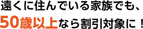 遠くに住んでいる家族でも、50歳以上なら割引の対象に！