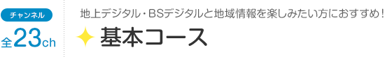 チャンネル全23ch「基本コース」地上デジタル・BSデジタルと地域情報を楽しみたい方におすすめ！